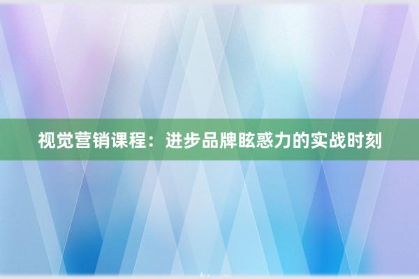 视觉营销课程：进步品牌眩惑力的实战时刻